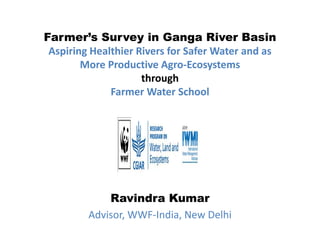 Farmer’s Survey in Ganga River Basin
Aspiring Healthier Rivers for Safer Water and as 
More Productive Agro‐Ecosystems
throughthrough 
Farmer Water School
Ravindra KumarRavindra Kumar
Advisor, WWF‐India, New Delhi
 