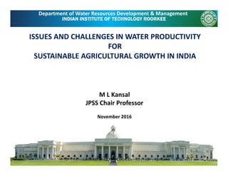 INDIAN INSTITUTE OF TECHNOLOGY ROORKEE
Department of Water Resources Development & Management
ISSUES AND CHALLENGES IN WATER PRODUCTIVITY 
FOR 
SUSTAINABLE AGRICULTURAL GROWTH IN INDIASUSTAINABLE AGRICULTURAL GROWTH IN INDIA
M L Kansal
JPSS Chair Professor
November 2016
 