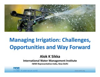 Managing Irrigation: Challenges, Managing Irrigation: Challenges, 
Opportunities and Way ForwardOpportunities and Way Forward
Alok K SikkaAlok K Sikka
International Water Management Institute
IWMI Representative‐India, New Delhi
 