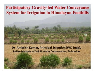 Participatory Gravity-fed Water Conveyance
System for Irrigation in Himalayan FoothillsSystem for Irrigation in Himalayan Foothills
Dr  Ambrish Kumar, Principal Scientist(SWC Engg).
d f l h dIndian Institute of Soil & Water Conservation, Dehradun
 