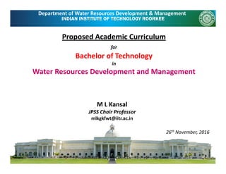 INDIAN INSTITUTE OF TECHNOLOGY ROORKEE
Department of Water Resources Development & Management
Proposed Academic Curriculum 
for
B h l f T h lBachelor of Technology 
in
Water Resources Development and Management
M L Kansal
JPSS Chair Professor
mlkgkfwt@iitr.ac.inmlkgkfwt@iitr.ac.in
26th November, 2016
 