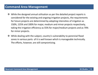 Command Area Management
 Whil th d i d l tili ti th d t il d j t t i While the designed annual utilisation as per the detailed project reports is 
considered for the existing and ongoing irrigation projects, the requirements 
for future projects are determined by adopting intensities of irrigation as 
150%, 125% and 100% for major, medium and minor projects respectively, 
taking the irrigation efficiency as 55% for major/medium projects and as 70% 
for minor projects.
 While dealing with the subject, country’s vulnerability to perennial flood 
zones in various parts of it is well known which is manageable technically. 
Th ff t h till i iThe efforts, however, are still compromising.
Reservoir Command Area Management SK Shukla 11
 