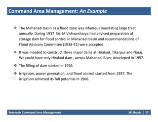 Command Area Management: An Example
 The Mahanadi basin as a flood zone was infamous inundating large tract 
annually. During 1937  Sri. M Vishwesharya had advised preparation of 
d f fl d l i M h di b i d d i fstorage dam for flood control in Mahanadi basin and recommendations of 
Flood Advisory Committee (1938‐42) were accepted 
 It was mooted to construct three major dams at Hirakud, Tikarpur and Naraj. It was mooted to construct three major dams at Hirakud, Tikarpur and Naraj. 
We could have only Hirakud dam , across Mahanadi River, developed in 1957. 
 The filling of dam started in 1956. 
 Irrigation, power generation, and flood control started from 1957. The 
irrigation achieved its full potential in 1966.
Reservoir Command Area Management SK Shukla 12
 
