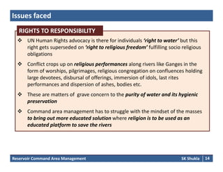 Issues faced
RIGHTS TO RESPONSIBILITY
 UN Human Rights advocacy is there for individuals ‘right to water’ but this 
right gets superseded on ‘right to religious freedom’ fulfilling socio religious 
obligations
RIGHTS TO RESPONSIBILITY
obligations
 Conflict crops up on religious performances along rivers like Ganges in the 
form of worships, pilgrimages, religious congregation on confluences holding 
large devotees, disbursal of offerings, immersion of idols, last rites 
performances and dispersion of ashes, bodies etc. 
 These are matters of  grave concern to the purity of water and its hygienic g p y f yg
preservation
 Command area management has to struggle with the mindset of the masses 
to bring out more educated solution where religion is to be used as anto bring out more educated solution where religion is to be used as an 
educated platform to save the rivers
Reservoir Command Area Management SK Shukla 14
 