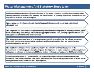 Water Management And Statutory Steps taken
Optimum development and efficient utilization of the water resources reaching to command areasOptimum development and efficient utilization of the water resources reaching to command areas 
are of paramount importance for meeting the requirements of growing population, urbanization and 
irrigation in arid and semi arid regions. 
d l j i l l i d d f d i lWater resources development projects vital as population demands more food materials at 
affordable cost
The emphasis has been shifted to better management of the water potential already available, apart The emphasis has been shifted to better management of the water potential already available, apart p g p y , p
from constructing new storage structures struggling for suitable sites, inviting high investment and 
ecological and environmental consequences. 
The purpose of command area of reservoir management is to synchronise the release sequences 
from each system‐reservoir such that sub‐basin and basin‐wide objectives are met as best as 
possible or keeping a trade off.
The first National Water Policy was formulated by the Ministry of Water Resources of the 
Government of India to govern the planning and development of water resources and their optimumGovernment of India to govern the planning and development of water resources and their optimum 
utilization as adopted in September, 1987 and further reviewed and updated in 2002 and in 2012. 
Apart from other aspects, “guidelines for the safety of storage dams and other water‐related 
structures” was formulated in it The States have modelled their water policies in line to it and thrust
Reservoir Command Area Management SK Shukla 4
structures  was formulated in it. The States have modelled their water policies in line to it and thrust 
emerges for reservoir command area development.
 