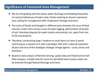 Significance of Command Area Management
 We are still groping with the excess water discharge and flooding frequently We are still groping with the excess water discharge and flooding frequently 
on natural imbalances of water cycle, floods reaching to streams command 
area, calling for management after moderation through reservoirs.
 The crises of floods and draughts in different parts threaten the issue of food 
security, create more serious issues of water logging, deterioration of quality 
of soil, interstate disputes for water checks and controls, etc. apart from loss , p , p
to life and property.
 Therefore, constructing large / medium or small dams on rivers is worth 
continuing as a solution to it with a paradigm shift with a rational evaluation 
of pros and cons of the strategies strategic change against ‐ usurp, amass and 
distribute.
 Based on data analysis of Remote Sensing, spatial data and Flood Control Cell 
Data analyses, suitable sites for canal are identified where excess water can 
b di t d th h N t l D i d C l
Reservoir Command Area Management SK Shukla 8
be diverted through Natural Drainage and Canal.
 