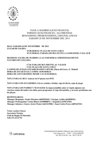 CLUB DE RUGBY
 “EL SALVADOR”
   G-47.085.519


                        VIAJE A MADRID (LICEO FRANCES)
                     TORNEO LICEO FRANCES / ALCOBENDAS
                  BENJAMINES, PREBENJAMINES, JABATOS, LINCES
                       SABADO 26 DE NOVIEMBRE DEL 2011


DIAS: SABADO 26 DE NOVIEMBRE DE 2011
LUGAR DE SALIDA:
                  07.00 HORAS: PLAZA DE SANTA CRUZ
                  07.15 HORAS: PARADA DE BUS JUNTO A GASOLINERA VALL-SUR

REGRESO: SALIDA DE MADRID A LAS 15.00 HORAS APROXIMADAMENTE
LUGARES DE LLEGADA:

                17.30: PARA DE BUS FRENTE AL VALSUR
                17.45: PLAZA DE SANTA CRUZ
CAMPOS DE JUEGO: ESTADIO RAMON URTUBI, (Plaza del Liceo, 2) Madrid
HORA DE ESTAR EN EL CAMPO: 10.00 HORAS
HORA DE LOS PARTIDOS: DESDE LAS 10.30 HORAS.

NOTA PARA EL BUS: Autocar de 67 plazas con DVD.
.
NOTA PARA LOS JUGADORES: Llevar comida y bebida, ropa de lluvia, ropa de juego

NOTA PARA LOS PADRES Y MANAGER: Es imprescindible saber si viajáis algunos con
vuestros coches llevando a los niños, para programar el viaje del autobús, y no tener problemas con
las plazas.

RESPONSABLES:
Manager Benjamin: Nacho Martínez (685959249) // Enrique Ayllón (652898941)
Manager Prebenjamin: Carlos Blasco (629880807) // Alejandro (639672383)
Manager Jabatos y Linces: Javier Pastor (661211900) // Juan Carlos Powys (609142765)


Víctor Acebes Citores
Secretario Técnico
Club de Rugby El Salvador.
Telf. 671 63 67 92




                                           UNIVERSIDAD EUROPEA MIGUEL DE CERVANTES
                                                    Ctra. Segovia s/n - 47012 VALLADOLID
                                                       Tfo. 983.22.85.08 Fax. 983.27.89.58
 