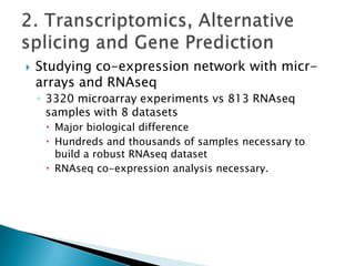 

Studying co-expression network with micrarrays and RNAseq
◦ 3320 microarray experiments vs 813 RNAseq
samples with 8 datasets
 Major biological difference
 Hundreds and thousands of samples necessary to
build a robust RNAseq dataset
 RNAseq co-expression analysis necessary.

 