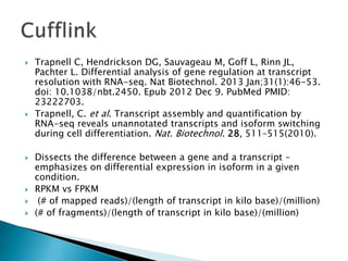 









Trapnell C, Hendrickson DG, Sauvageau M, Goff L, Rinn JL,
Pachter L. Differential analysis of gene regulation at transcript
resolution with RNA-seq. Nat Biotechnol. 2013 Jan;31(1):46-53.
doi: 10.1038/nbt.2450. Epub 2012 Dec 9. PubMed PMID:
23222703.
Trapnell, C. et al. Transcript assembly and quantification by
RNA-seq reveals unannotated transcripts and isoform switching
during cell differentiation. Nat. Biotechnol. 28, 511–515(2010).
Dissects the difference between a gene and a transcript –
emphasizes on differential expression in isoform in a given
condition.
RPKM vs FPKM
(# of mapped reads)/(length of transcript in kilo base)/(million)
(# of fragments)/(length of transcript in kilo base)/(million)

 