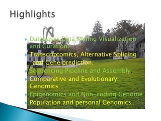 









Databases Data Mining Visualization
and Curation.
Transcriptomics, Alternative Splicing
and Gene prediction.
Sequencing Pipeline and Assembly.
Comparative and Evolutionary
Genomics
Epigenomics and Non-coding Genome
Population and personal Genomics

 