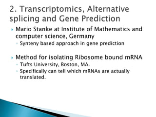 

Mario Stanke at Institute of Mathematics and
computer science, Germany
◦ Synteny based approach in gene prediction



Method for isolating Ribosome bound mRNA
◦ Tufts University, Boston, MA.
◦ Specifically can tell which mRNAs are actually
translated.

 