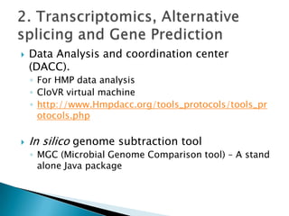 

Data Analysis and coordination center
(DACC).
◦ For HMP data analysis
◦ CloVR virtual machine
◦ http://www.Hmpdacc.org/tools_protocols/tools_pr
otocols.php



In silico genome subtraction tool
◦ MGC (Microbial Genome Comparison tool) – A stand
alone Java package

 