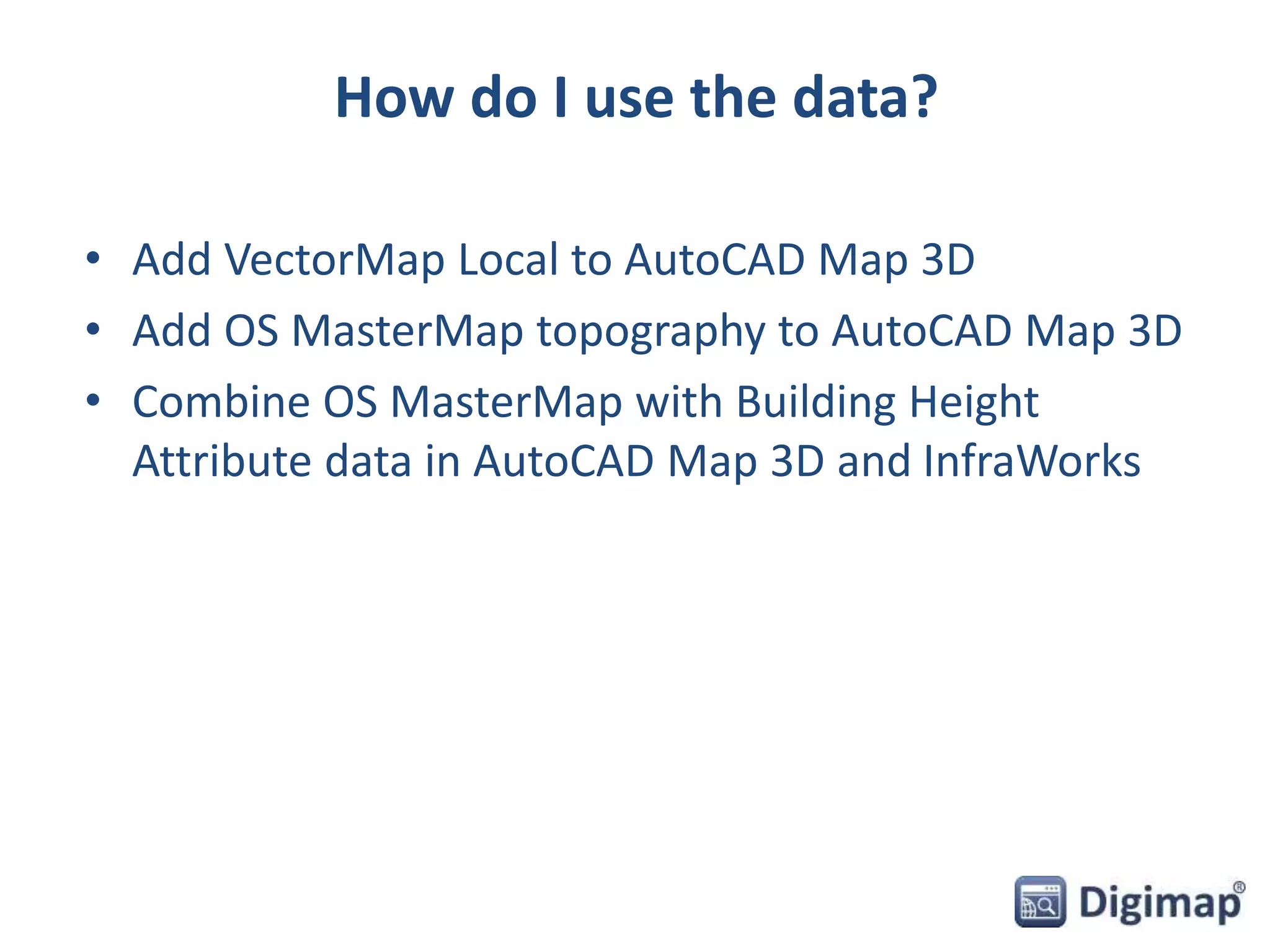 How do I use the data? 
• Add VectorMap Local to AutoCAD Map 3D 
• Add OS MasterMap topography to AutoCAD Map 3D 
• Combine OS MasterMap with Building Height 
Attribute data in AutoCAD Map 3D and InfraWorks 
 