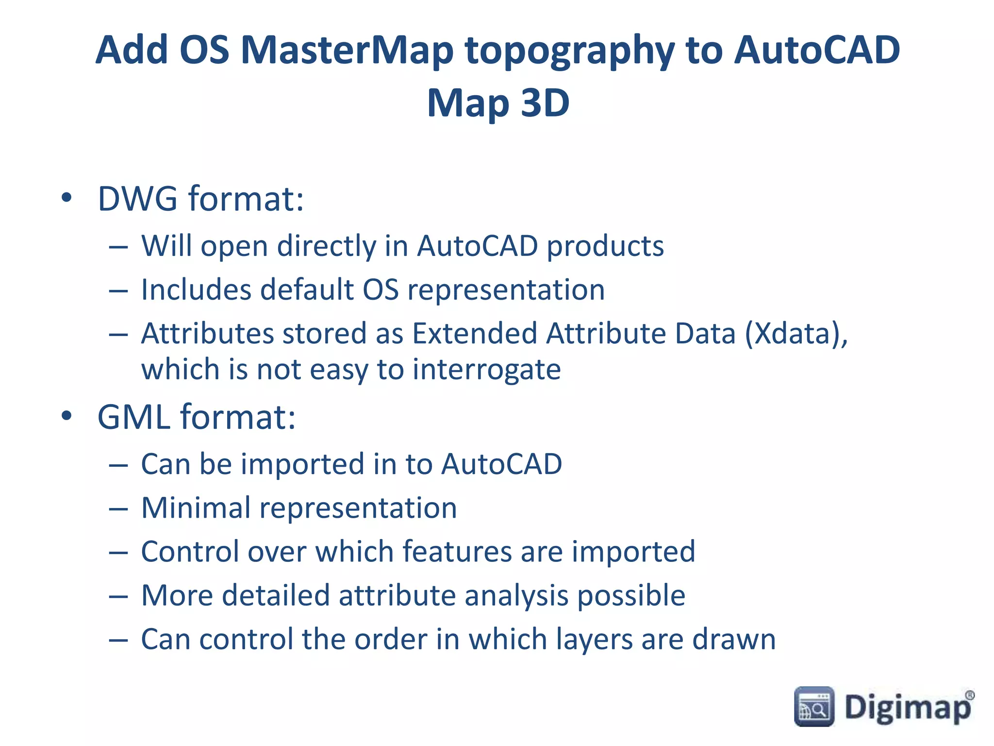 Add OS MasterMap topography to AutoCAD 
Map 3D 
• DWG format: 
– Will open directly in AutoCAD products 
– Includes default OS representation 
– Attributes stored as Extended Attribute Data (Xdata), 
which is not easy to interrogate 
• GML format: 
– Can be imported in to AutoCAD 
– Minimal representation 
– Control over which features are imported 
– More detailed attribute analysis possible 
– Can control the order in which layers are drawn 
 