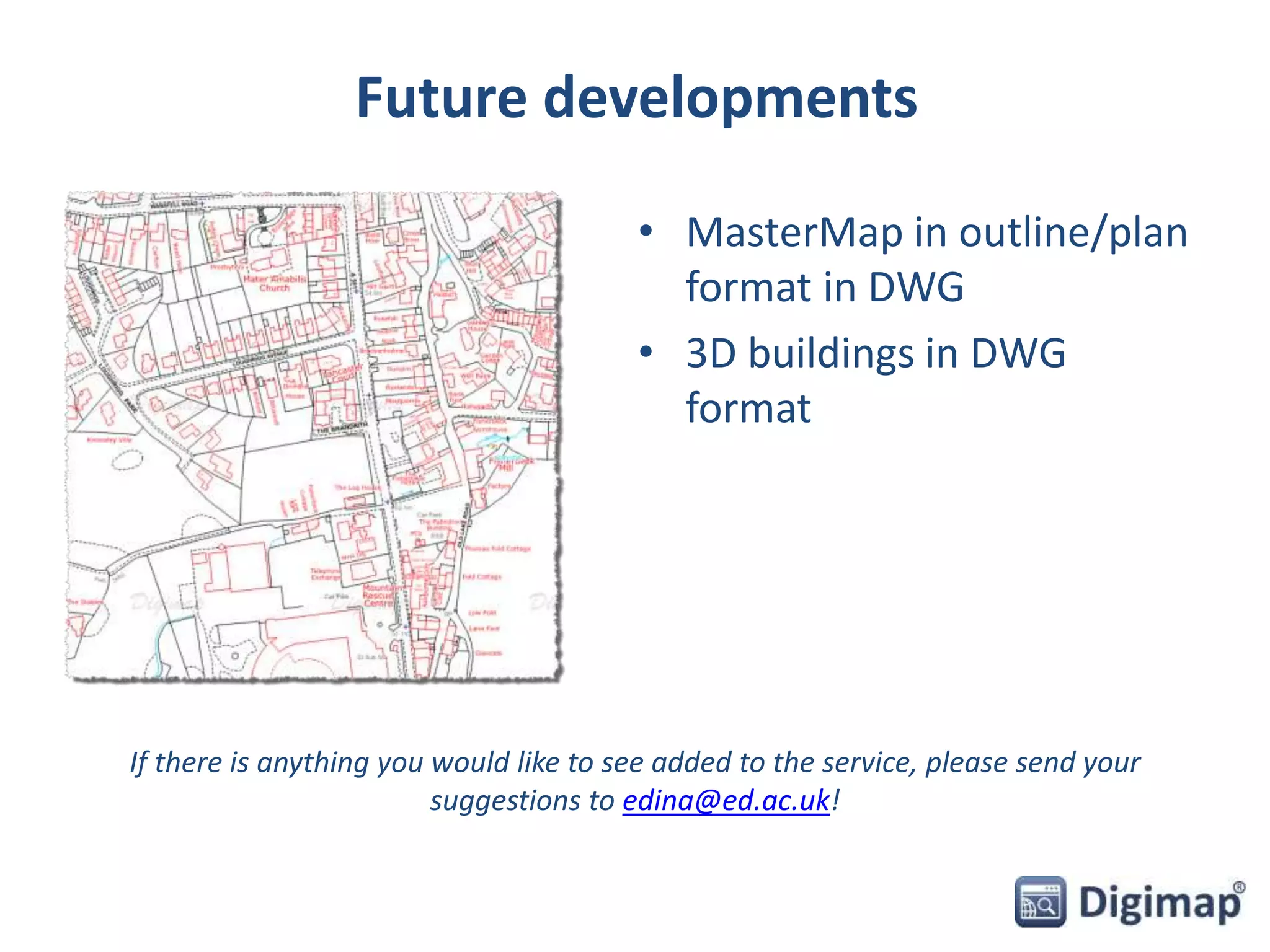 Future developments 
• MasterMap in outline/plan 
format in DWG 
• 3D buildings in DWG 
format 
If there is anything you would like to see added to the service, please send your 
suggestions to edina@ed.ac.uk! 
 