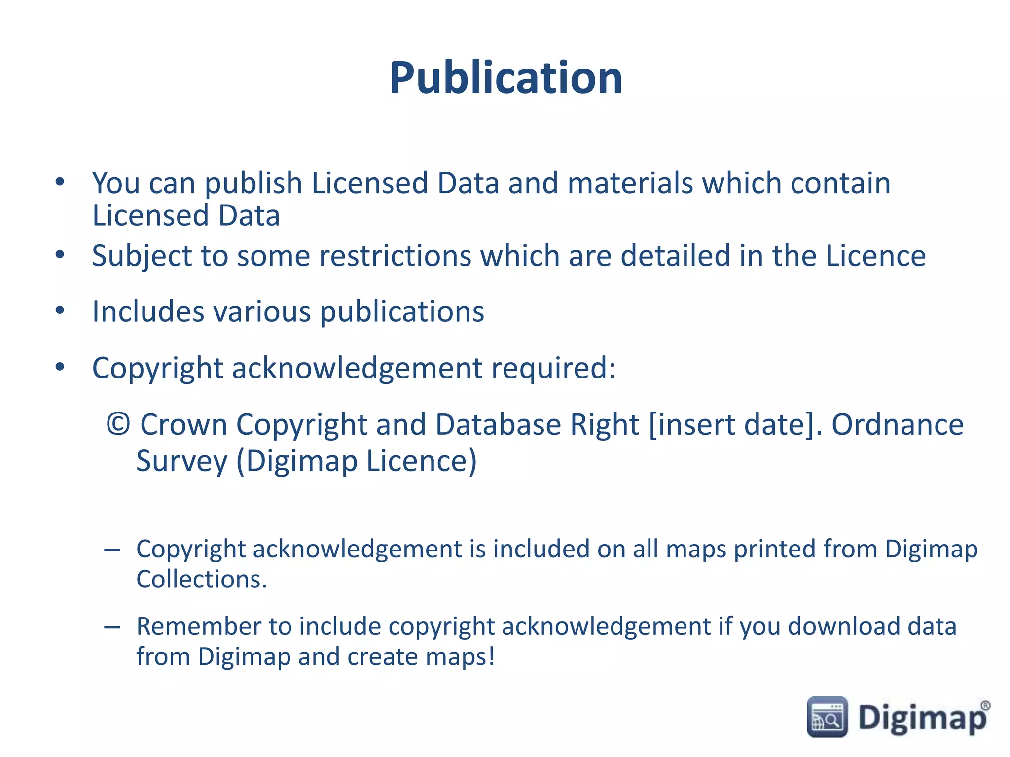 Publication 
• You can publish Licensed Data and materials which contain 
Licensed Data 
• Subject to some restrictions which are detailed in the Licence 
• Includes various publications 
• Copyright acknowledgement required: 
© Crown Copyright and Database Right [insert date]. Ordnance 
Survey (Digimap Licence) 
– Copyright acknowledgement is included on all maps printed from Digimap 
Collections. 
– Remember to include copyright acknowledgement if you download data 
from Digimap and create maps! 
 