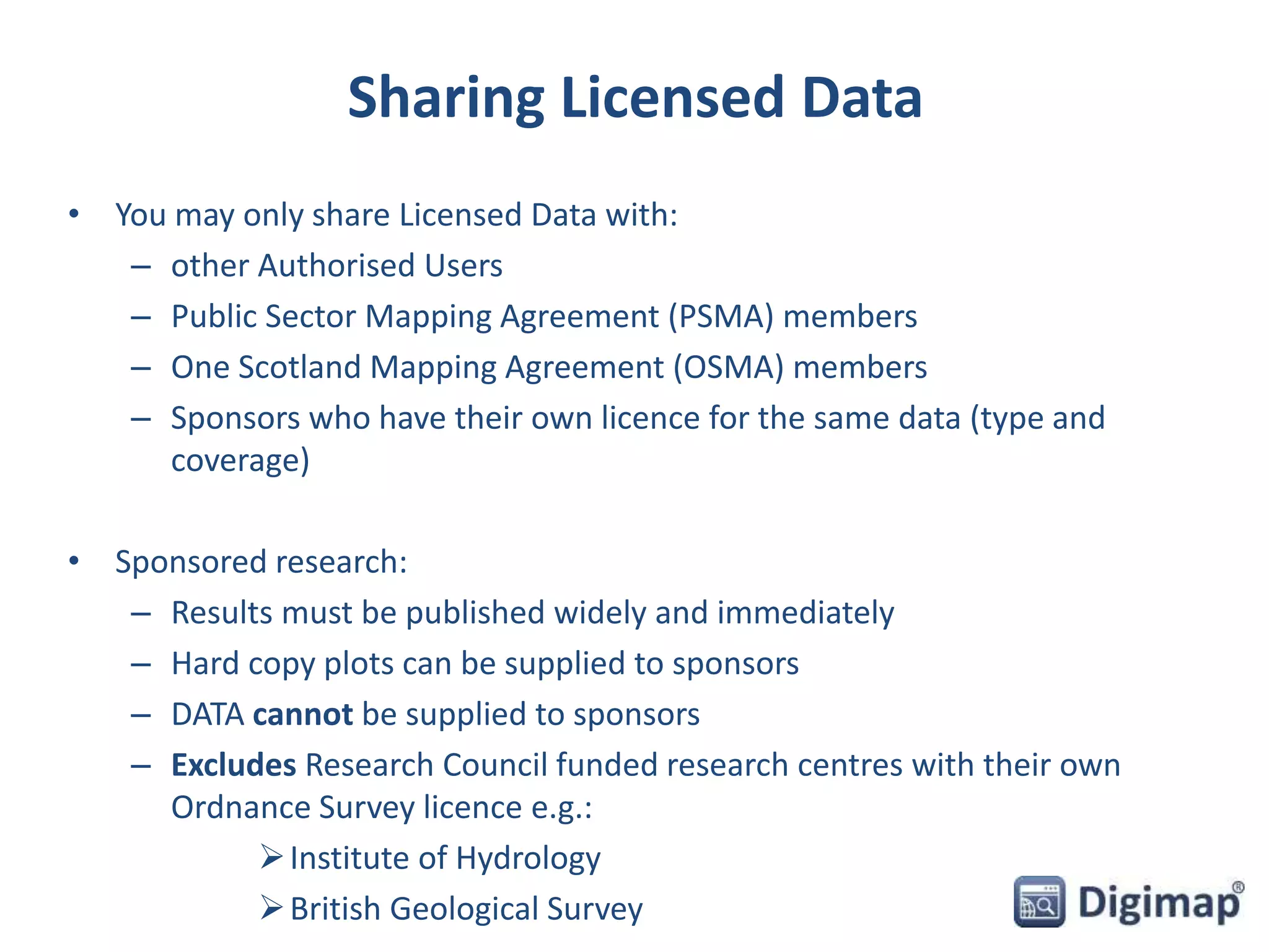 Sharing Licensed Data 
• You may only share Licensed Data with: 
– other Authorised Users 
– Public Sector Mapping Agreement (PSMA) members 
– One Scotland Mapping Agreement (OSMA) members 
– Sponsors who have their own licence for the same data (type and 
coverage) 
• Sponsored research: 
– Results must be published widely and immediately 
– Hard copy plots can be supplied to sponsors 
– DATA cannot be supplied to sponsors 
– Excludes Research Council funded research centres with their own 
Ordnance Survey licence e.g.: 
 Institute of Hydrology 
 British Geological Survey 
 