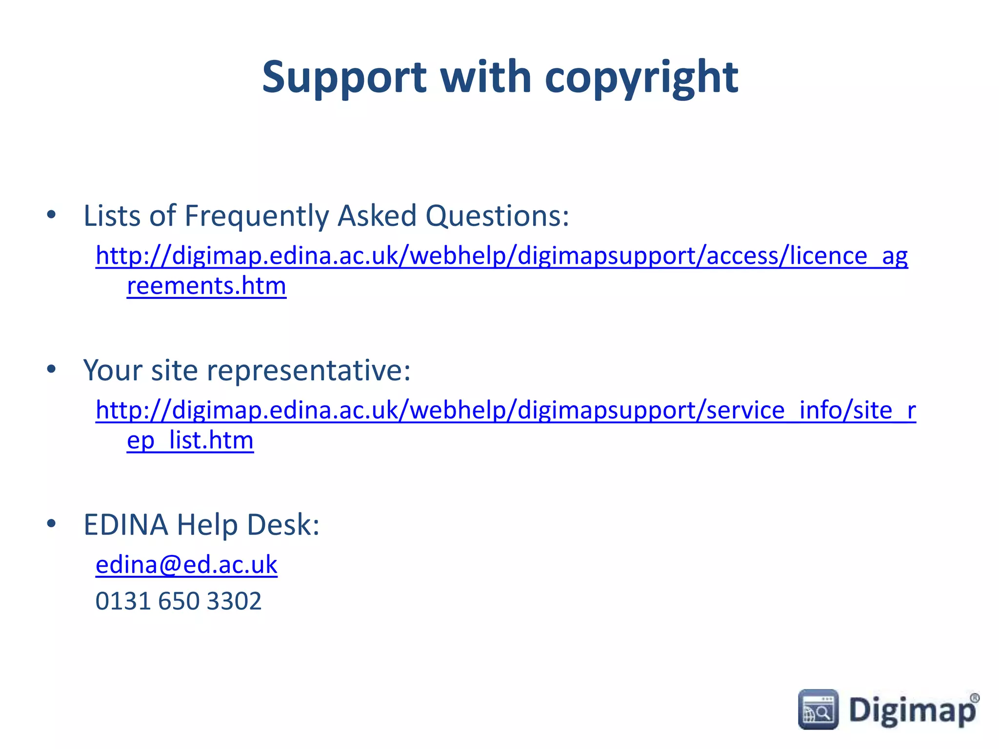 Support with copyright 
• Lists of Frequently Asked Questions: 
http://digimap.edina.ac.uk/webhelp/digimapsupport/access/licence_ag 
reements.htm 
• Your site representative: 
http://digimap.edina.ac.uk/webhelp/digimapsupport/service_info/site_r 
ep_list.htm 
• EDINA Help Desk: 
edina@ed.ac.uk 
0131 650 3302 
 