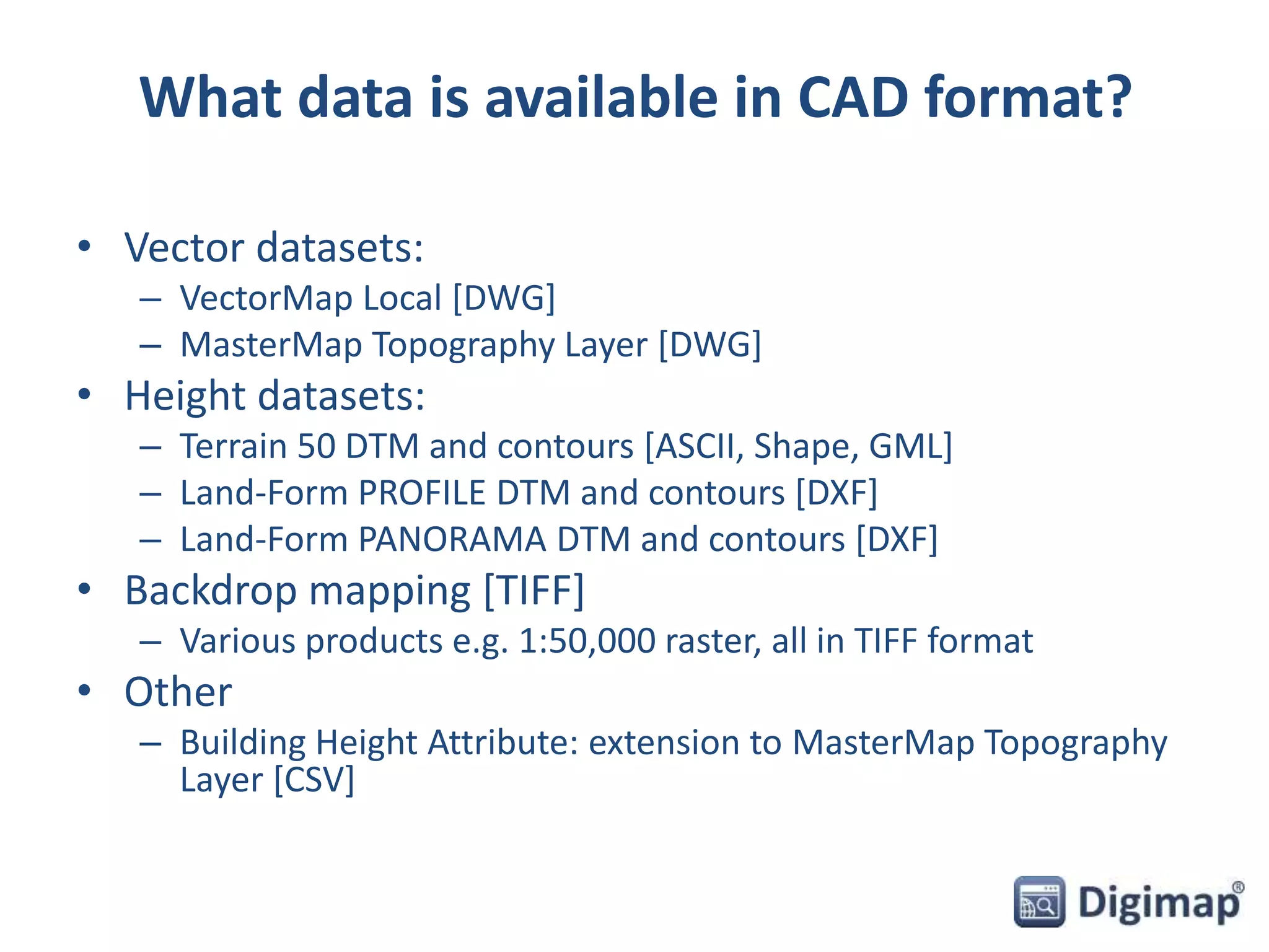 What data is available in CAD format? 
• Vector datasets: 
– VectorMap Local [DWG] 
– MasterMap Topography Layer [DWG] 
• Height datasets: 
– Terrain 50 DTM and contours [ASCII, Shape, GML] 
– Land-Form PROFILE DTM and contours [DXF] 
– Land-Form PANORAMA DTM and contours [DXF] 
• Backdrop mapping [TIFF] 
– Various products e.g. 1:50,000 raster, all in TIFF format 
• Other 
– Building Height Attribute: extension to MasterMap Topography 
Layer [CSV] 
 