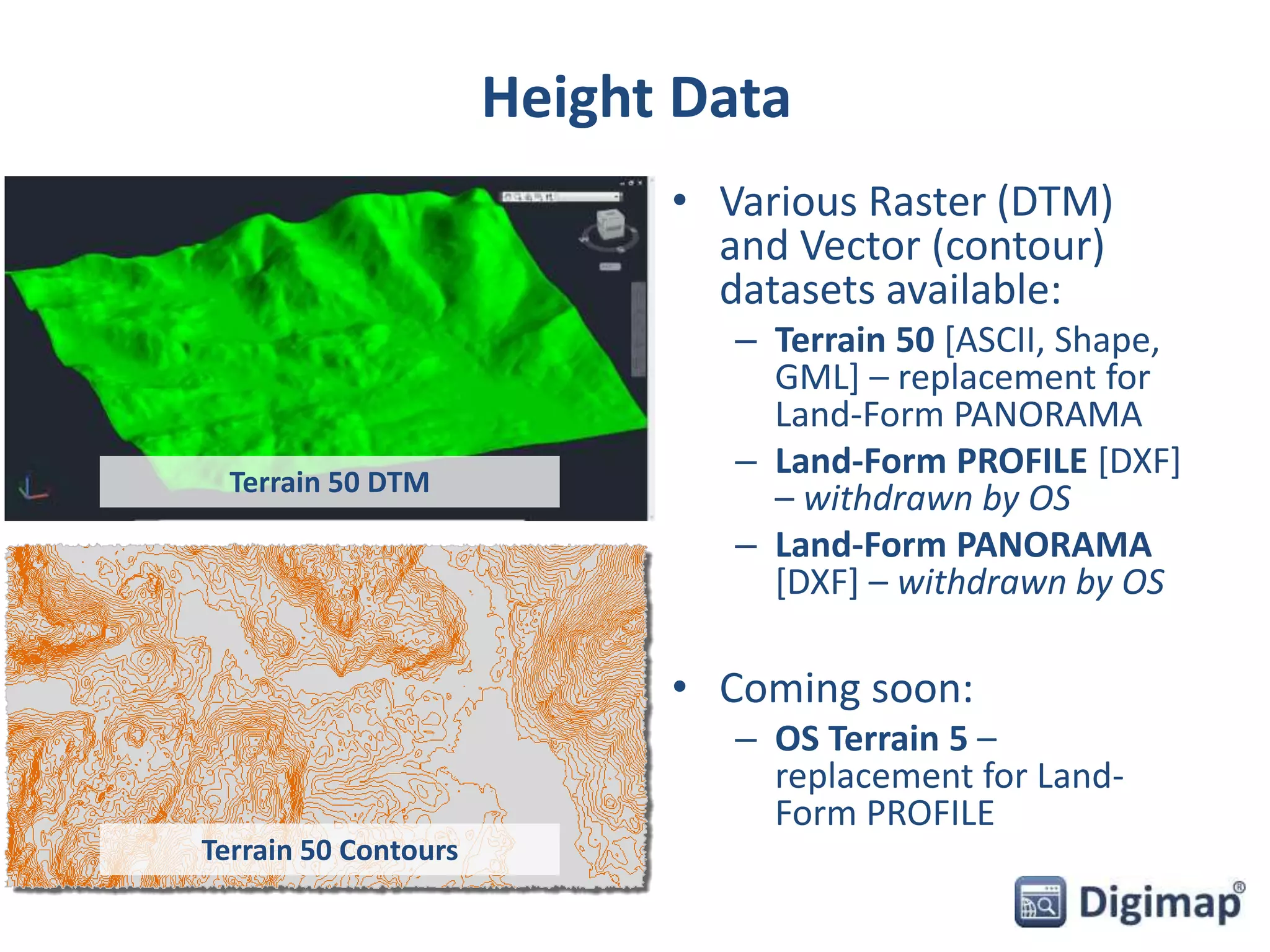 Height Data 
• Various Raster (DTM) 
and Vector (contour) 
datasets available: 
– Terrain 50 [ASCII, Shape, 
GML] – replacement for 
Land-Form PANORAMA 
– Land-Form PROFILE [DXF] 
– withdrawn by OS 
– Land-Form PANORAMA 
[DXF] – withdrawn by OS 
• Coming soon: 
– OS Terrain 5 – 
replacement for Land- 
Form PROFILE 
Terrain 50 DTM 
Terrain 50 Contours 
 