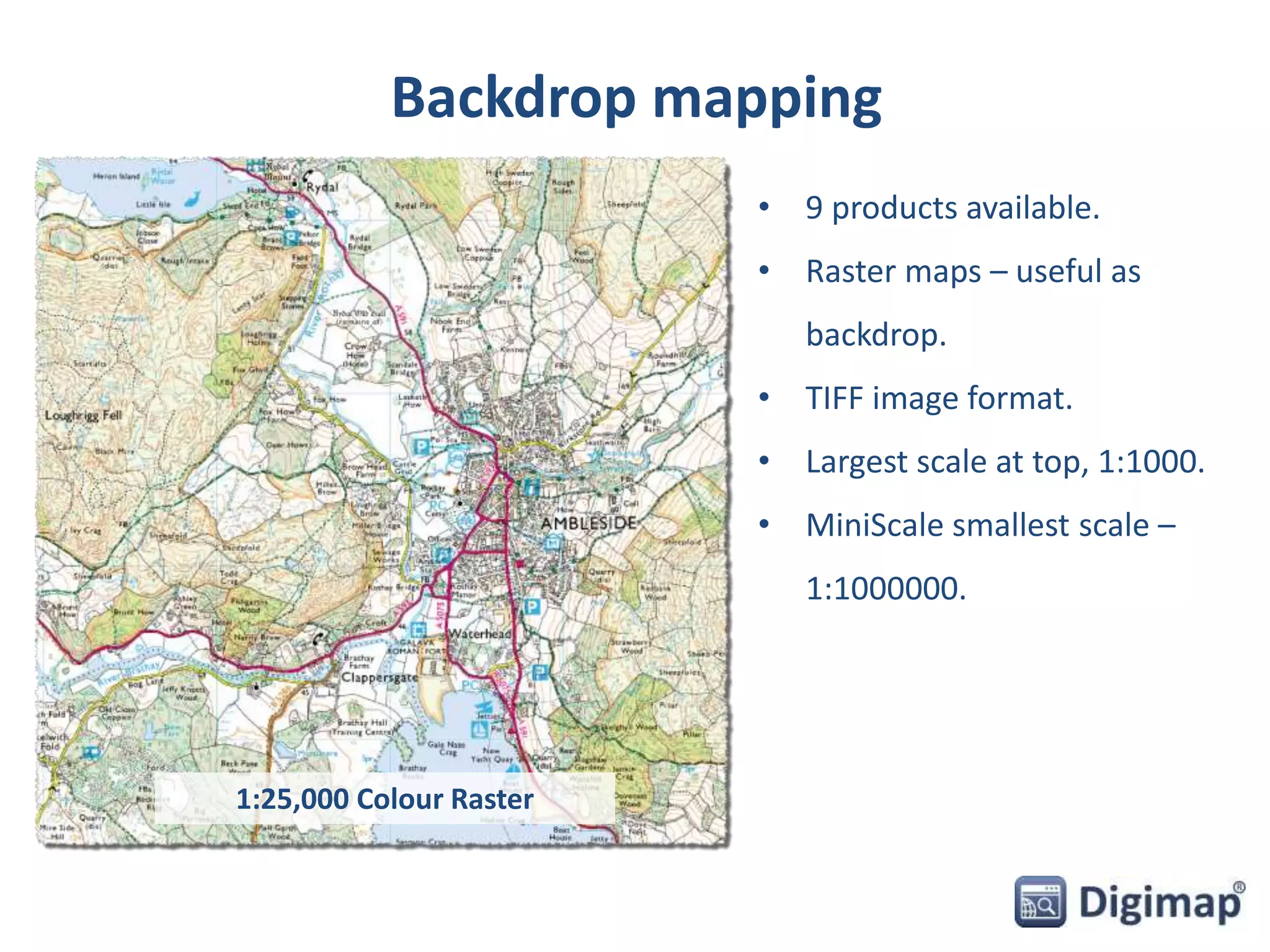 Backdrop mapping 
• 9 products available. 
• Raster maps – useful as 
backdrop. 
• TIFF image format. 
• Largest scale at top, 1:1000. 
• MiniScale smallest scale – 
1:1000000. 
1:25,000 Colour Raster 
 