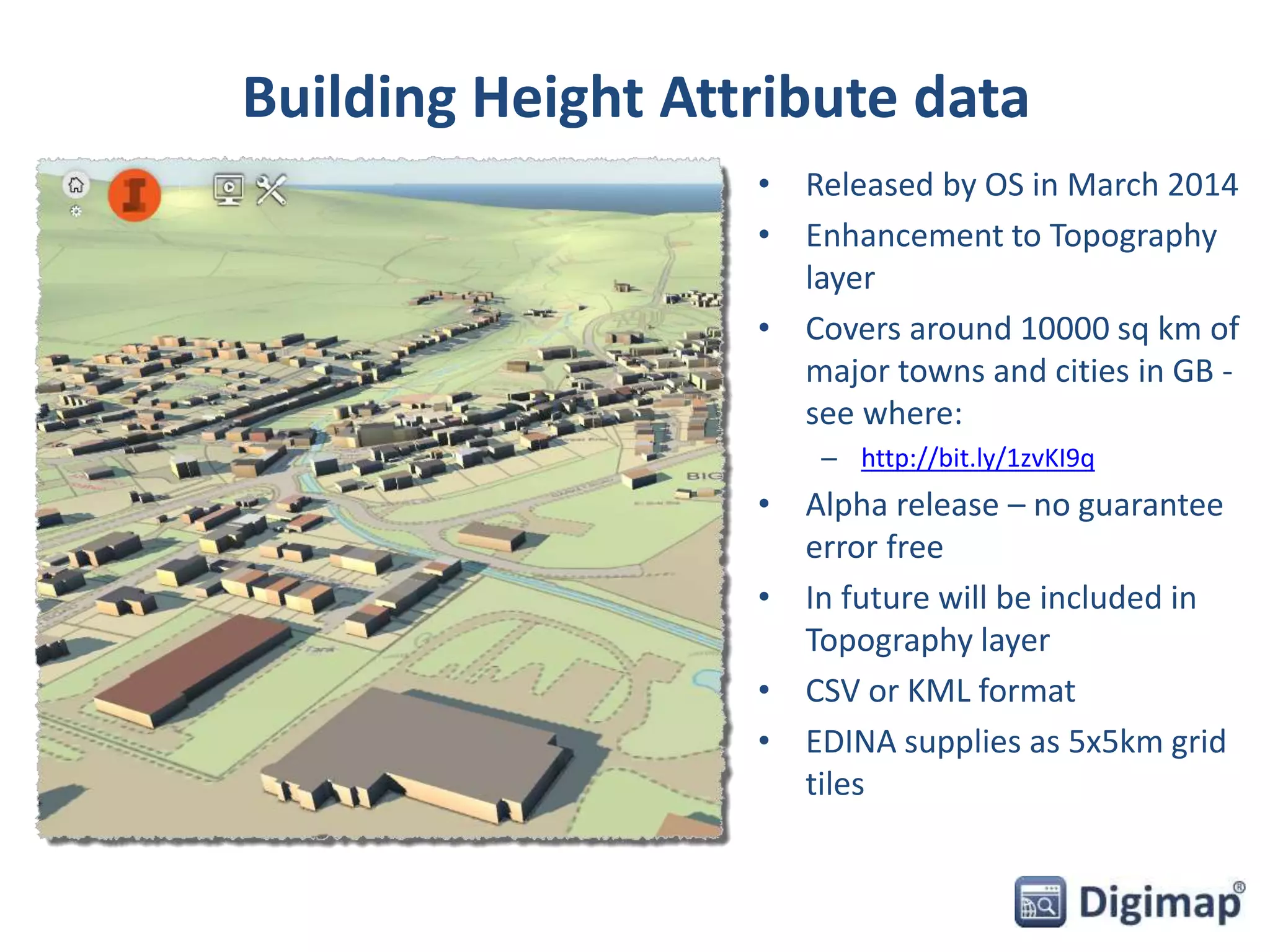 Building Height Attribute data 
• Released by OS in March 2014 
• Enhancement to Topography 
layer 
• Covers around 10000 sq km of 
major towns and cities in GB - 
see where: 
– http://bit.ly/1zvKI9q 
• Alpha release – no guarantee 
error free 
• In future will be included in 
Topography layer 
• CSV or KML format 
• EDINA supplies as 5x5km grid 
tiles 
 