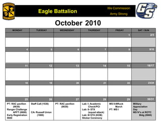 We Commission
Army Strong
Eagle Battalion
Eagle Battalion 2008
October 2010
MONDAY TUESDAY WEDNESDAY THURSDAY FRIDAY SAT / SUN
1 2/3
4 5 6 7 8 9/10
11 12 13 14 15 16/17
18 19 20 21 22 23/24
25 26 27 28 29 30/31
PT: RAC pavilion
(0630)
Ranger Challenge
APFT (0600)
Early Registration
0600
Staff Call (1530)
CA- Russell Union
(1900)
PT: RAC pavilion
(0630)
Lab: I- Academic
Check/PCI
Lab: II- STX
(squad attack)
Lab: III STX (KOB)
Sticker Ceremony
MS II-IIIRuck
March
PT: MS I
Military
Appreciation
Day
MS IV’s at ROTC
Bldg (0900)
 