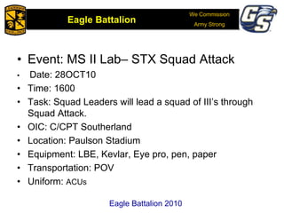 We Commission
Army Strong
Eagle Battalion
Eagle Battalion 2008
• Event: MS II Lab– STX Squad Attack
• Date: 28OCT10
• Time: 1600
• Task: Squad Leaders will lead a squad of III’s through
Squad Attack.
• OIC: C/CPT Southerland
• Location: Paulson Stadium
• Equipment: LBE, Kevlar, Eye pro, pen, paper
• Transportation: POV
• Uniform: ACUs
Eagle Battalion 2010
 