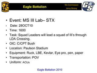 We Commission
Army Strong
Eagle Battalion
Eagle Battalion 2008
• Event: MS III Lab– STX
• Date: 28OCT10
• Time: 1600
• Task: Squad Leaders will lead a squad of III’s through
LDA Crossing.
• OIC: C/CPT Bush
• Location: Paulson Stadium
• Equipment: Ruck, LBE, Kevlar, Eye pro, pen, paper
• Transportation: POV
• Uniform: ACUs
Eagle Battalion 2010
 