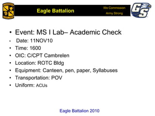 We Commission
Army Strong
Eagle Battalion
Eagle Battalion 2008
• Event: MS I Lab– Academic Check
• Date: 11NOV10
• Time: 1600
• OIC: C/CPT Cambrelen
• Location: ROTC Bldg
• Equipment: Canteen, pen, paper, Syllabuses
• Transportation: POV
• Uniform: ACUs
Eagle Battalion 2010
 