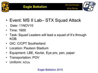 We Commission
Army Strong
Eagle Battalion
Eagle Battalion 2008
• Event: MS II Lab– STX Squad Attack
• Date: 11NOV10
• Time: 1600
• Task: Squad Leaders will lead a squad of II’s through
KOB.
• OIC: C/CPT Southerland
• Location: Paulson Stadium
• Equipment: LBE, Kevlar, Eye pro, pen, paper
• Transportation: POV
• Uniform: ACUs
Eagle Battalion 2010
 