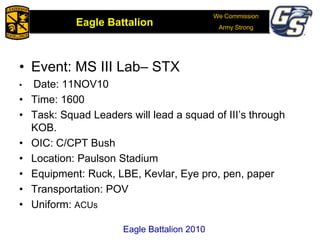 We Commission
Army Strong
Eagle Battalion
Eagle Battalion 2008
• Event: MS III Lab– STX
• Date: 11NOV10
• Time: 1600
• Task: Squad Leaders will lead a squad of III’s through
KOB.
• OIC: C/CPT Bush
• Location: Paulson Stadium
• Equipment: Ruck, LBE, Kevlar, Eye pro, pen, paper
• Transportation: POV
• Uniform: ACUs
Eagle Battalion 2010
 
