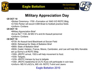 We Commission
Army Strong
Eagle Battalion
Eagle Battalion 2008Eagle Battalion 2010
Military Appreciation Day
•28 OCT 10
•Sticker Ceremony- 1700 –Formation at 1645 IVO ROTC Bldg
•C/1SG Parker will escort CSM Braet to football practice fields
•Uniform- Civilians
•29 OCT 10
•Military Appreciation Brief
•Arrive NLT 1130- All MS IV’s and Air Assault personnel
•Uniform- Civilians
•30 OCT 10
•0730- Air Assault land Blackhawk at Soccer Field
•0830- Rehearsal for State of Battalion Brief
•0900- State of Battalion Brief
•0930- Cadet: Holston, France, Moore, Cambrelen, and Lee will help MAJ Kenable
set up Sonny’s at ROTC Bldg
•1000- JROTC arrival, 1SG’s will help movement to food.
•1030- Tailgate,
•1230- JROTC transpo by bus to tailgate
•1300- JROTC leadership & C/LTC Kuss will participate in coin toss
•Uniform- MS IV’s ACU’s, MS I-III- ROTC T-shirt and Jeans
 