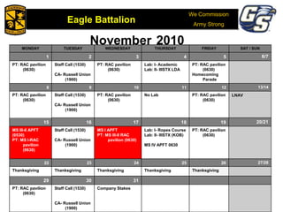 We Commission
Army Strong
Eagle Battalion
Eagle Battalion 2008
November 2010MONDAY TUESDAY WEDNESDAY THURSDAY FRIDAY SAT / SUN
1 2 3 4 5 6/7
PT: RAC pavilion
(0630)
Staff Call (1530)
CA- Russell Union
(1900)
PT: RAC pavilion
(0630)
Lab: I- Academic
Lab: II- IIISTX LDA
PT: RAC pavilion
(0630)
Homecoming
Parade
8 9 10 11 12 13/14
PT: RAC pavilion
(0630)
Staff Call (1530)
CA- Russell Union
(1900)
PT: RAC pavilion
(0630)
No Lab PT: RAC pavilion
(0630)
LNAV
15 16 17 18 19 20/21
MS III-II APFT
(0530)
PT: MS I-RAC
pavilion
(0630)
Staff Call (1530)
CA- Russell Union
(1900)
MS I APFT
PT: MS III-II RAC
pavilion (0630)
Lab: I- Ropes Course
Lab: II- IIISTX (KOB)
MS IV APFT 0630
PT: RAC pavilion
(0630)
22 23 24 25 26 27/28
Thanksgiving Thanksgiving Thanksgiving Thanksgiving Thanksgiving
29 30 31
PT: RAC pavilion
(0630)
Staff Call (1530)
CA- Russell Union
(1900)
Company Stakes
 