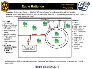 We Commission
Army Strong
Eagle Battalion
Eagle Battalion 2008
Situation: Environment: Terrain – GSU ROTC Training Areas (Forrest Drive and Akins Blvd), Wooded.
Mission: MSIII cadets will participate in SQD Tactics training executing KOB while being evaluated by MSIV cadets IOT
prepare to exceed the standard at LDAC.
Sweet Ht Circle
Green2
South Main
Green1
Formation @
ROTC Bdg
Key Tasks:
1.100% Accnt
2.Safe mov’t to lanes
3.Vigilance for heat
casualties
4.Avoid poisonous
plants
5.Maintain hydration
6.Timely movement
back to final
formation
7.Final formation at
1750
8.ALL MSIV
TRAINERS FORM
UP BEHIND
ALPHA
COMPANY!!!
Timeline:
1.1545 – 1st
formation
2.1600 – Issue rifles
3.1605 – Mov’t to
training areas
4.1620 – Begin first
lane
5.1700 – Begin
second lane
6.1740 – Mov’t to
Stadium
7.1755 – Turn in
weapons
8.1800 – Final
formation
Uniform – ACUs, LBE complete with equipment (Compass, field dressing, ammo pouches, 2 canteens, etc.), pen &
paper, water.
Eagle Battalion 2010
 