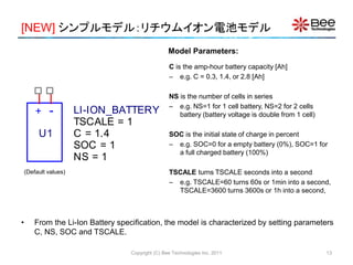 [NEW] シンプルモデル：リチウムイオン電池モデル
Copyright (C) Bee Technologies Inc. 2011
C is the amp-hour battery capacity [Ah]
– e.g. C = 0.3, 1.4, or 2.8 [Ah]
NS is the number of cells in series
– e.g. NS=1 for 1 cell battery, NS=2 for 2 cells
battery (battery voltage is double from 1 cell)
SOC is the initial state of charge in percent
– e.g. SOC=0 for a empty battery (0%), SOC=1 for
a full charged battery (100%)
TSCALE turns TSCALE seconds into a second
– e.g. TSCALE=60 turns 60s or 1min into a second,
TSCALE=3600 turns 3600s or 1h into a second,
• From the Li-Ion Battery specification, the model is characterized by setting parameters
C, NS, SOC and TSCALE.
Model Parameters:
+ -
U1
LI-ION_BATTERY
SOC = 1
NS = 1
TSCALE = 1
C = 1.4
(Default values)
13
 