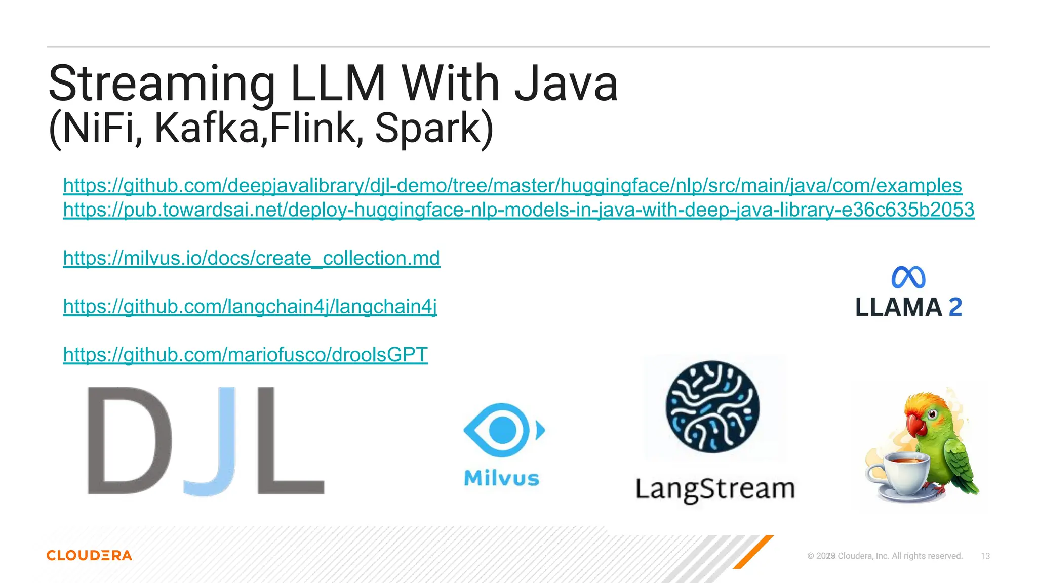 © 2023 Cloudera, Inc. All rights reserved.
© 2019 Cloudera, Inc. All rights reserved. 13
Streaming LLM With Java
(NiFi, Kafka,Flink, Spark)
https://github.com/deepjavalibrary/djl-demo/tree/master/huggingface/nlp/src/main/java/com/examples
https://pub.towardsai.net/deploy-huggingface-nlp-models-in-java-with-deep-java-library-e36c635b2053
https://milvus.io/docs/create_collection.md
https://github.com/langchain4j/langchain4j
https://github.com/mariofusco/droolsGPT
 