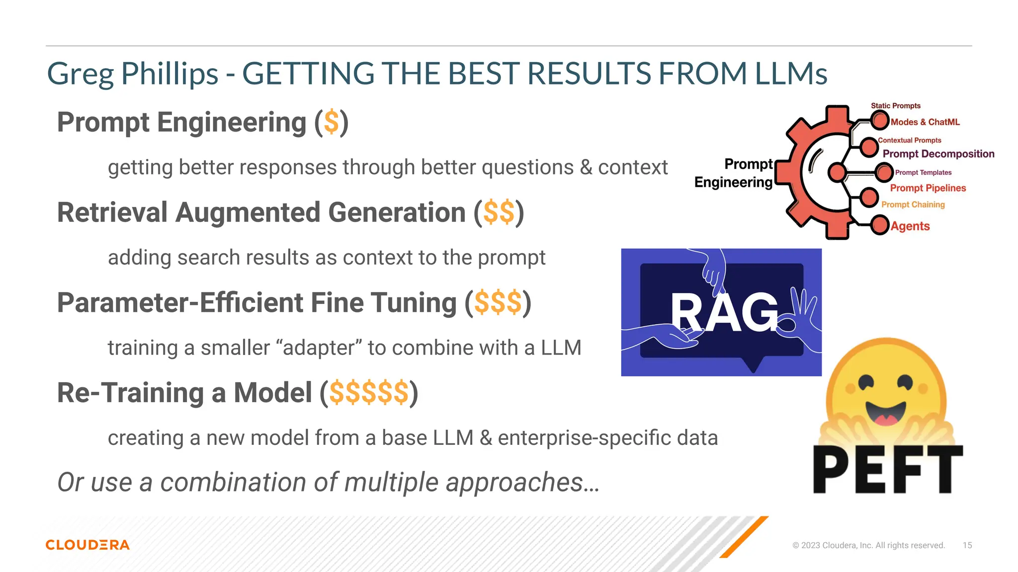 © 2023 Cloudera, Inc. All rights reserved. 15
Greg Phillips - GETTING THE BEST RESULTS FROM LLMs
Prompt Engineering ($)
getting better responses through better questions & context
Retrieval Augmented Generation ($$)
adding search results as context to the prompt
Parameter-Eﬃcient Fine Tuning ($$$)
training a smaller “adapter” to combine with a LLM
Re-Training a Model ($$$$$)
creating a new model from a base LLM & enterprise-speciﬁc data
Or use a combination of multiple approaches…
 