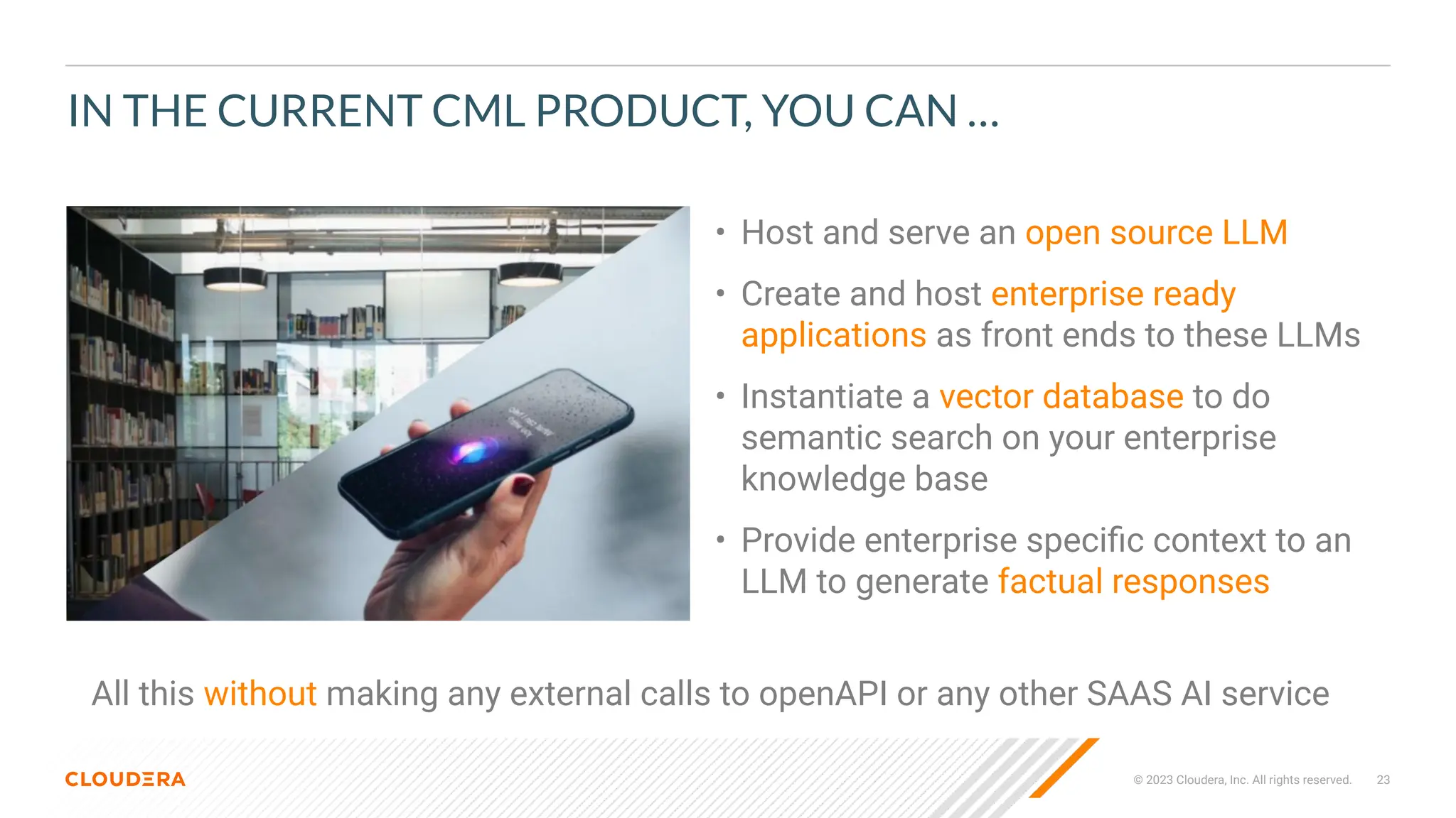 © 2023 Cloudera, Inc. All rights reserved. 23
IN THE CURRENT CML PRODUCT, YOU CAN …
• Host and serve an open source LLM
• Create and host enterprise ready
applications as front ends to these LLMs
• Instantiate a vector database to do
semantic search on your enterprise
knowledge base
• Provide enterprise speciﬁc context to an
LLM to generate factual responses
All this without making any external calls to openAPI or any other SAAS AI service
 