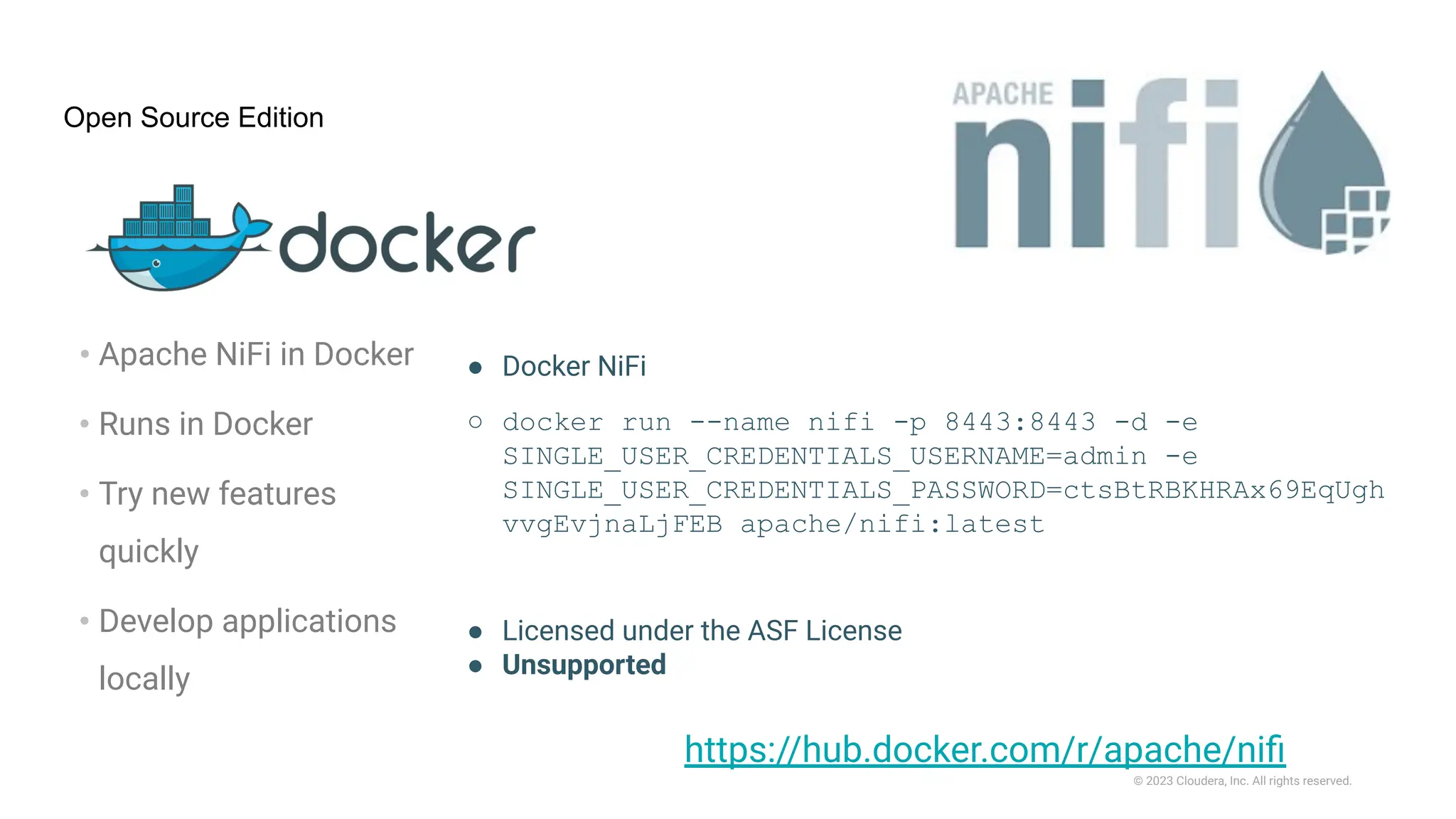 © 2023 Cloudera, Inc. All rights reserved.
Open Source Edition
• Apache NiFi in Docker
• Runs in Docker
• Try new features
quickly
• Develop applications
locally
● Docker NiFi
○ docker run --name nifi -p 8443:8443 -d -e
SINGLE_USER_CREDENTIALS_USERNAME=admin -e
SINGLE_USER_CREDENTIALS_PASSWORD=ctsBtRBKHRAx69EqUgh
vvgEvjnaLjFEB apache/nifi:latest
● Licensed under the ASF License
● Unsupported
https://hub.docker.com/r/apache/niﬁ
 