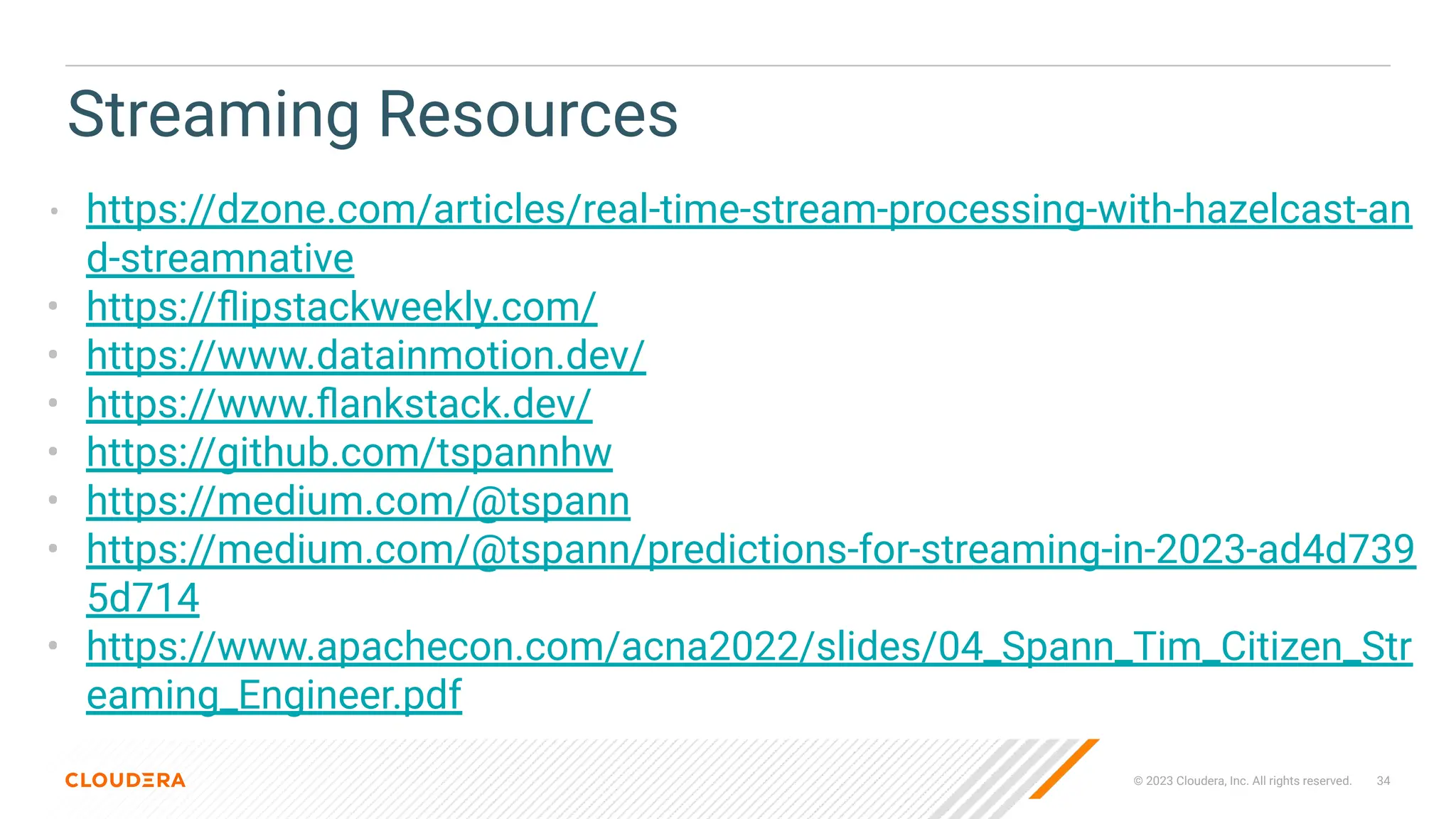 © 2023 Cloudera, Inc. All rights reserved. 34
Streaming Resources
• https://dzone.com/articles/real-time-stream-processing-with-hazelcast-an
d-streamnative
• https://ﬂipstackweekly.com/
• https://www.datainmotion.dev/
• https://www.ﬂankstack.dev/
• https://github.com/tspannhw
• https://medium.com/@tspann
• https://medium.com/@tspann/predictions-for-streaming-in-2023-ad4d739
5d714
• https://www.apachecon.com/acna2022/slides/04_Spann_Tim_Citizen_Str
eaming_Engineer.pdf
 