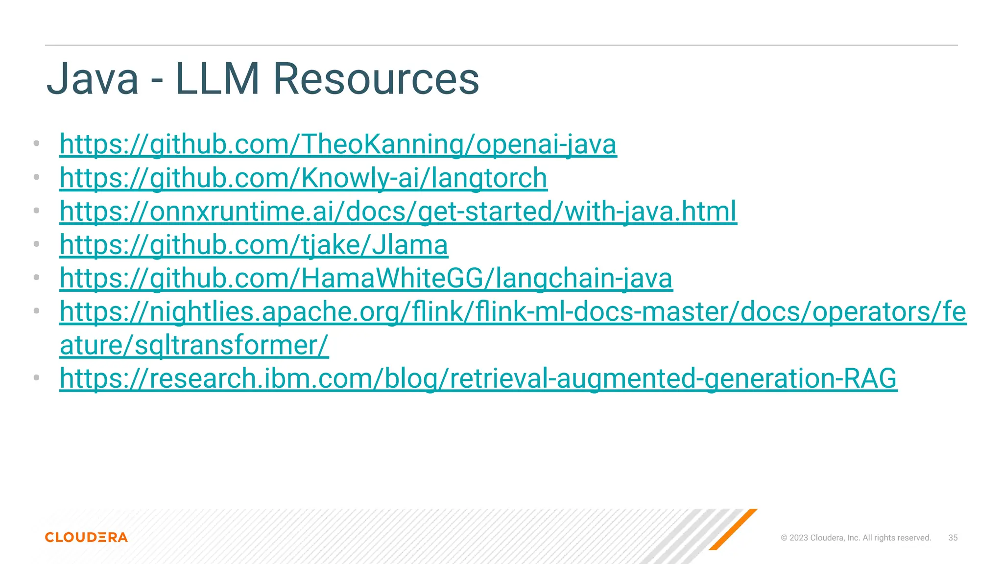 © 2023 Cloudera, Inc. All rights reserved. 35
Java - LLM Resources
• https://github.com/TheoKanning/openai-java
• https://github.com/Knowly-ai/langtorch
• https://onnxruntime.ai/docs/get-started/with-java.html
• https://github.com/tjake/Jlama
• https://github.com/HamaWhiteGG/langchain-java
• https://nightlies.apache.org/ﬂink/ﬂink-ml-docs-master/docs/operators/fe
ature/sqltransformer/
• https://research.ibm.com/blog/retrieval-augmented-generation-RAG
 