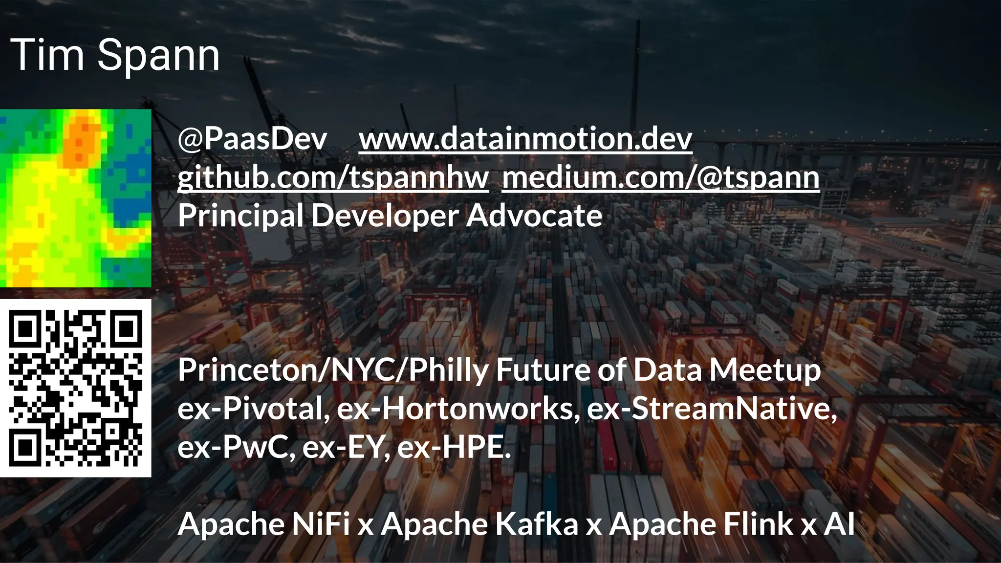 © 2023 Cloudera, Inc. All rights reserved. 6
Tim Spann
@PaasDev www.datainmotion.dev
github.com/tspannhw medium.com/@tspann
Principal Developer Advocate
Princeton/NYC/Philly Future of Data Meetup
ex-Pivotal, ex-Hortonworks, ex-StreamNative,
ex-PwC, ex-EY, ex-HPE.
Apache NiFi x Apache Kafka x Apache Flink x AI
 