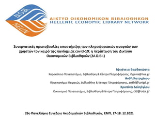 Ιφιγένεια Βαρδακώστα
Χαροκόπειο Πανεπιστήμιο, Βιβλιοθήκη & Κέντρο Πληροφόρησης, ifigenia@hua.gr
Ανθή Κατσιρίκου
Πανεπιστήμιο Πειραιώς, Βιβλιοθήκη & Κέντρο Πληροφόρησης, anthi@unipi.gr
Χριστίνα Δεληόγλου
Οικονομικό Πανεπιστήμιο, Βιβλιοθήκη &Κέντρο Πληροφόρησης, cid@uoa.gr
Συνεργατικές πρωτοβουλίες υποστήριξης των πληροφοριακών αναγκών των
χρηστών τον καιρό της πανδημίας covid-19: η περίπτωση του Δικτύου
Οικονομικών Βιβλιοθηκών (ΔΙ.Ο.ΒΙ.)
26o Πανελλήνιο Συνέδριο Ακαδημαϊκών Βιβλιοθηκών, ΕΜΠ, 17-18 .12.2021
 