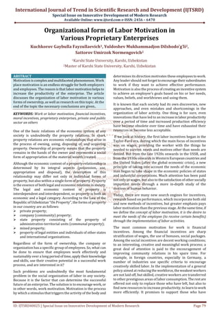 International Journal of Trend in Scientific Research and Development (IJTSRD)
Special Issue on Innovative Development of Modern Research
Available Online: www.ijtsrd.com e-ISSN: 2456 – 6470
ID: IJTSRD40025 | Special Issue on Innovative Development of Modern Research Page 79
Organizational form of Labor Motivation in
Various Proprietary Enterprises
Kuchkorov Gaybulla Fayzullaevich1, Yuldoshev Mukhammadjon Dilshodo’g’li2,
Sattorov Umirzok Normengovich2
1Karshi State University, Karshi, Uzbekistan
2Master of Karshi State University, Karshi, Uzbekistan
ABSTRACT
Motivation iscomplexandmultifaceted phenomenon. Work
place motivation is an endless struggle for both employers
and employees. The reason is that labormotivationhelpsto
increase the productivity of the enterprise. The article
discusses the organization of labor motivation in various
forms of ownership, as well as research on this topic. At the
end of the topic the necessary conclusions are given..
KEYWORDS: Work or labor motivation, financial incentives,
moral incentives, proprietary enterprises, private and public
sector an others
One of the basic relations of the economic system of any
society is undoubtedly the property relations. In short,
property relations are economic relationships that arise in
the process of owning, using, disposing of, and acquiring
property. Ownership of property means that the property
remains in the hands of the owner and represents a social
form of appropriation of the material wealth created.
Although the economic content of a property relationship is
determined by its integral aspects (possession, use,
appropriation and disposal), the description of this
relationship may differ not only in individual forms of
property, but also within a single form of property. Property
is the essence of both legal and economic relationsinsociety.
The legal and economic content of property is
interdependent and interdependent, so property is both an
economic and a legal category. According to the Law of the
Republic of Uzbekistan “On Property”, the forms of property
in our country are as follows:
private property;
company (community) property;
state property consisting of the property of
administrative-territorial units (communal property);
mixed property;
property of legal entities and individuals of other states
and international organizations.
Regardless of the form of ownership, the company or
organization has a specific group of employees. So, what can
be done to ensure that employees work effectively and
sustainably over a long periodoftime,applytheirknowledge
and skills, use their creative potential in a successful work
process, and are interested in it?
Such problems are undoubtedly the most fundamental
problem in the social organization of labor in any society.
Because it is the factor that can determine the successful
future of an enterprise. The solution is to encouragework, or
in other words, work motivation. Motivation is the process
by which a stimulus that triggers the activity of the body and
determines its direction motivates these employeestowork.
Any leader should not forgettoencouragetheirsubordinates
to work if they want to achieve effective performance.
Motivation is also the processofcreatinganincentivesystem
to achieve an employee’s goals based on his or her needs,
values, beliefs, and worldviews and using them.
It is known that each society had its own discoveries, new
approaches, and even mistakes and shortcomings in the
organization of labor activity. One thing is for sure, even
innovations that have led to an increaseinlabor productivity
over a period of time and increased production efficiency
have become obsolete over time and have exhausted their
resources or become less acceptable.
If we look at history, the first labor incentives began in the
Taylor-Ford era, during which the main focus of incentives
was on wages, providing the worker with the things he
needed to survive. needs and motives other than needs are
denied. But from the late 1920s onwards in the USSR, and
from the 1930s onwards in Western Europeancountries and
the United States (after the global economic crisis), a new
principle of taking into account the needs of the economic
man began to take shape in the economic policies of states
and industrial corporations. Much attention has been paid
not only to wages, but also to thesatisfactionofothersocially
important needs through a more in-depth study of the
motives of human behavior.
Today, there are many new search engines for incentives,
rewards based on performance, which incorporate both old
and new methods of incentives, but greater emphasis pays
labor motivation than the previous stage. At thesametime,if
we define the concept of labor motivation, it is the desire to
meet the needs of the employee (to receive certain benefits)
through the implementation of labor activities.
The most common motivation for work is financial
incentives. Among the financial incentives are sharp
stratification of wages, the use of bonuses, social packages.
Among the social incentives are decent working conditions;
to an interesting, creative and meaningful work process; a
great deal of attention is paid to the encouragement of
improving community relations in his spare time. For
example, in foreign countries, especially in Germany, a
number of industries use specific criteria to encourage
creatively skilled labor. In the implementation of a general
policy aimed at reducingthe workforce,theweakestworkers
are not laid off, but skilled, creative workers are transferred
to other prestigious areas of labor consumption.Therestare
offered not only to replace those who have left, but also to
find new resources to increase productivity, to learntowork
more efficiently. It promises to support those who have
 