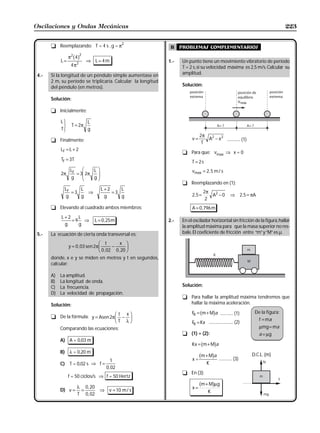 Oscilaciones y Ondas Mecánicas                                                                                                             223


      t Reemplazando: T = 4 s , g = π2                                B    problemas complementarios
                           2
           L=
                   π 4
                    2
                        bg          ⇒ L= 4m                          1.-   Un punto tiene un movimiento vibratorio de período
                    4 π2                                                   T = 2 s, si su velocidad máxima es 2,5 m/s. Calcular su
4.-   Si la longitud de un péndulo simple aumentase en                     amplitud.
      2 m, su período se triplicaría. Calcular la longitud
      del péndulo (en metros).                                             Solución:

      Solución:
                                                                                                                  v máx

      t Inicialmente:

           L   U
               V    T = 2π
                                    L
           T   W                    g
                                                                                     2π
      t Finalmente:                                                             v=      A2 − x 2 ............. (1)
                                                                                      T
           LF = L + 2
                                                                           t Para que: vmax ⇒ x = 0
           TF = 3T                                                              T = 2s

           2π
                    LF
                       = 3 2π
                              LF         I                                      v max = 2, 5 m / s
                    g         gGH        JK
                                                                           t Reemplazando en (1):
               LF    L                        L+2    L
                  =3   ⇒                          =3                                      2π
               g     g                         g     g                          2, 5 =       A2 − 0         ⇒ 2, 5 = πA
                                                                                           2
      t Elevando al cuadrado ambos miembros:                                    A = 0 ,796 m
           L+2   L
               =9 ⇒                     L = 0 , 25 m                 2.-   En el oscilador horizontal sin fricción de la figura, hallar
            g    g                                                         la amplitud máxima para que la masa superior no res-
5.-   La ecuación de cierta onda transversal es:                           bale. El coeficiente de fricción entre “m” y “M” es µ.

                   y = 0 , 03 sen 2π
                                          FG t − x IJ
                                           H 0, 02 0, 20 K
      donde, x e y se miden en metros y t en segundos,
      calcular:

      A)   La amplitud.
      B)   La longitud de onda.
      C)   La frecuencia.                                                  Solución:
      D)   La velocidad de propagación.
                                                                           t Para hallar la amplitud máxima tendremos que
      Solución:                                                              hallar la máxima aceleración.

      t De la fórmula: y = Asen 2π                     FG t − x IJ                    b         g
                                                                                FR = m + M a ............. (1)             De la figura:
                                                        H T λK                                                              f = ma
                                                                                FR = Kx ........................ (2)
           Comparando las ecuaciones:                                                                                        µmg = ma
                                                                           t (1) = (2):                                      a = µg
           A) A = 0,03 m
                                                                                      b
                                                                                Kx = m + M a    g
           B) λ = 0,20 m
                                  1                                             x=
                                                                                     bm + Mga ............. (3)           D.C.L. (m)
           C) T = 0,02 s ⇒ f =                                                             K
                               0 , 02
                                                                           t En (3):
                   f = 50 ciclos/s ⇒ f = 50 Hertz

                         λ 0 , 20                                               x=
                                                                                     bm + Mgµg
           D) v =         =                   ⇒ v = 10 m / s                                K
                         T 0 , 02
 
