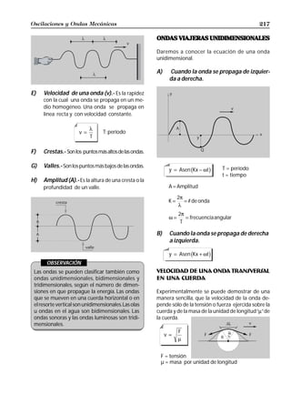 Oscilaciones y Ondas Mecánicas                                                                        217

                                                        ONDAS VIAJERAS UNIDIMENSIONALES

                                                        Daremos a conocer la ecuación de una onda
                                                        unidimensional.

                                                        A)    Cuando la onda se propaga de izquier-
                                                              da a derecha.

E)   Velocidad de una onda (v).- Es la rapidez
     con la cual una onda se propaga en un me-
     dio homogéneo. Una onda se propaga en
     línea recta y con velocidad constante.

                           λ
                      v=         T: período
                           T

F)   Crestas.- Son los puntos más altos de las ondas.

G)   Valles.- Son los puntos más bajos de las ondas.
                                                                         b
                                                              y = Asen Kx − ωt   g   T = período
                                                                                     t = tiempo
H)   Amplitud (A).- Es la altura de una cresta o la
     profundidad de un valle.                                 A = Amplitud

                                                                   2π
                                                              K=      = # de onda
                                                                   λ
                                                                   2π
                                                              ω=      = frecuenciaangular
                                                                    T

                                                        B)    Cuando la onda se propaga de derecha
                                                              a izquierda.

                                                                         b
                                                              y = Asen Kx + ωt   g
       OBSERVACIÓN
 Las ondas se pueden clasificar también como            VELOCIDAD DE UNA ONDA TRANSVERSAL
 ondas unidimensionales, bidimensionales y              EN UNA CUERDA
 tridimensionales, según el número de dimen-
 siones en que propague la energía. Las ondas           Experimentalmente se puede demostrar de una
 que se mueven en una cuerda horizontal o en            manera sencilla, que la velocidad de la onda de-
 el resorte vertical son unidimensionales. Las olas     pende sólo de la tensión o fuerza ejercida sobre la
 u ondas en el agua son bidimensionales. Las            cuerda y de la masa de la unidad de longitud “µ” de
 ondas sonoras y las ondas luminosas son tridi-         la cuerda.
 mensionales.
                                                                   F
                                                             v=
                                                                   µ


                                                         F = tensión
                                                         µ = masa por unidad de longitud
 