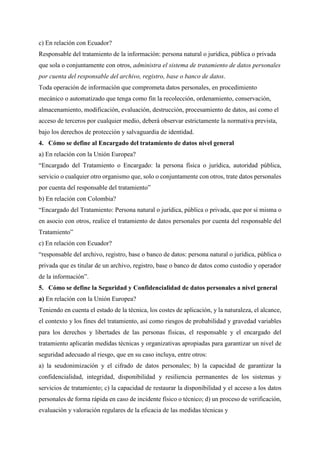 c) En relación con Ecuador?
Responsable del tratamiento de la información: persona natural o jurídica, pública o privada
que sola o conjuntamente con otros, administra el sistema de tratamiento de datos personales
por cuenta del responsable del archivo, registro, base o banco de datos.
Toda operación de información que comprometa datos personales, en procedimiento
mecánico o automatizado que tenga como fin la recolección, ordenamiento, conservación,
almacenamiento, modificación, evaluación, destrucción, procesamiento de datos, así como el
acceso de terceros por cualquier medio, deberá observar estrictamente la normativa prevista,
bajo los derechos de protección y salvaguardia de identidad.
4. Cómo se define al Encargado del tratamiento de datos nivel general
a) En relación con la Unión Europea?
“Encargado del Tratamiento o Encargado: la persona física o jurídica, autoridad pública,
servicio o cualquier otro organismo que, solo o conjuntamente con otros, trate datos personales
por cuenta del responsable del tratamiento”
b) En relación con Colombia?
“Encargado del Tratamiento: Persona natural o jurídica, pública o privada, que por sí misma o
en asocio con otros, realice el tratamiento de datos personales por cuenta del responsable del
Tratamiento”
c) En relación con Ecuador?
“responsable del archivo, registro, base o banco de datos: persona natural o jurídica, pública o
privada que es titular de un archivo, registro, base o banco de datos como custodio y operador
de la información”.
5. Cómo se define la Seguridad y Confidencialidad de datos personales a nivel general
a) En relación con la Unión Europea?
Teniendo en cuenta el estado de la técnica, los costes de aplicación, y la naturaleza, el alcance,
el contexto y los fines del tratamiento, así como riesgos de probabilidad y gravedad variables
para los derechos y libertades de las personas físicas, el responsable y el encargado del
tratamiento aplicarán medidas técnicas y organizativas apropiadas para garantizar un nivel de
seguridad adecuado al riesgo, que en su caso incluya, entre otros:
a) la seudonimización y el cifrado de datos personales; b) la capacidad de garantizar la
confidencialidad, integridad, disponibilidad y resiliencia permanentes de los sistemas y
servicios de tratamiento; c) la capacidad de restaurar la disponibilidad y el acceso a los datos
personales de forma rápida en caso de incidente físico o técnico; d) un proceso de verificación,
evaluación y valoración regulares de la eficacia de las medidas técnicas y
 