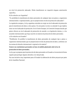 un nivel de protección adecuado. Dicha transferencia no requerirá ninguna autorización
específica.
b) En relación con Argentina?
“Es prohibida la transferencia de datos personales de cualquier tipo con países u organismos
internacionales o supranacionales, que no proporcionen niveles de protección adecuados”.
La regulación europea y la ley argentina coinciden en exigir un nivel adecuado de protección
para la transferencia de datos a otros países. En este punto, la clave es entender lo que implica
tener un nivel adecuado de protección. En la Unión Europea, la Comisión Europea decide qué
países ofrecen un nivel adecuado de protección de acuerdo a su legislación interna, y a los
acuerdos internacionales que haya suscrito en materia de protección de datos personales.
c) En relación con Ecuador?
“Prohibición: Se prohíbe la transferencia de datos personales de cualquier tipo a países u
organismos internacionales que no proporcionen niveles de protección de datos, conforme con
las normas de derecho internacional o regional en la materia”.
Genere sus conclusiones personales en base al análisis planteado sobe la ley de
protección de datos personales.
La ley que se propone para la protección de datos personales en Ecuador se la necesita de forma
urgente para proteger algunos derechos a la vida privada.
Fue una iniciativa muy importante para el Ecuador la elaboración de dicho proyecto por parte
de la Asamblea Nacional.
 