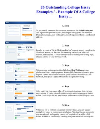 26 Outstanding College Essay
Examples / - Example Of A College
Essay ...
1. Step
To get started, you must first create an account on site HelpWriting.net.
The registration process is quick and simple, taking just a few moments.
During this process, you will need to provide a password and a valid email
address.
2. Step
In order to create a "Write My Paper For Me" request, simply complete the
10-minute order form. Provide the necessary instructions, preferred
sources, and deadline. If you want the writer to imitate your writing style,
attach a sample of your previous work.
3. Step
When seeking assignment writing help from HelpWriting.net, our
platform utilizes a bidding system. Review bids from our writers for your
request, choose one of them based on qualifications, order history, and
feedback, then place a deposit to start the assignment writing.
4. Step
After receiving your paper, take a few moments to ensure it meets your
expectations. If you're pleased with the result, authorize payment for the
writer. Don't forget that we provide free revisions for our writing services.
5. Step
When you opt to write an assignment online with us, you can request
multiple revisions to ensure your satisfaction. We stand by our promise to
provide original, high-quality content - if plagiarized, we offer a full
refund. Choose us confidently, knowing that your needs will be fully met.
26 Outstanding College Essay Examples / - Example Of A College Essay ... 26 Outstanding College Essay
Examples / - Example Of A College Essay ...
 
